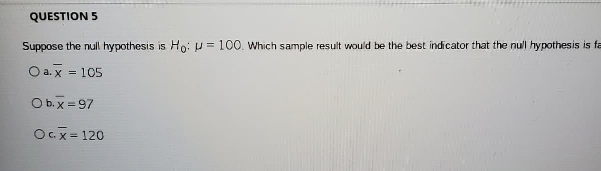 QUESTION 5
Suppose the null hypothesis is Ho: H = 100. Which sample result would be the best indicator that the null hypothesis is fa
O a. x = 105
O b. x = 97
OC.x = 120
