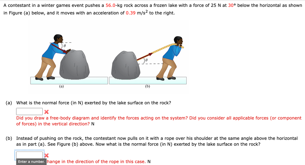 A contestant in a winter games event pushes a 56.0-kg rock across a frozen lake with a force of 25 N at 30° below the horizontal as shown
in Figure (a) below, and it moves with an acceleration of 0.39 m/s² to the right.
(a)
(b)
(a) What is the normal force (in N) exerted by the lake surface on the rock?
Did you draw a free-body diagram and identify the forces acting on the system? Did you consider all applicable forces (or component
of forces) in the vertical direction? N
(b) Instead of pushing on the rock, the contestant now pulls on it with a rope over his shoulder at the same angle above the horizontal
as in part (a). See Figure (b) above. Now what is the normal force (in N) exerted by the lake surface on the rock?
Enter a number. change in the direction of the rope in this case. N