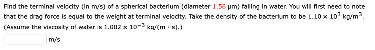 Find the terminal velocity (in m/s) of a spherical bacterium (diameter 1.56 µm) falling in water. You will first need to note
that the drag force is equal to the weight at terminal velocity. Take the density of the bacterium to be 1.10 × 10³ kg/m³.
(Assume the viscosity of water is 1.002 × 10−³ kg/(m · s).)
m/s