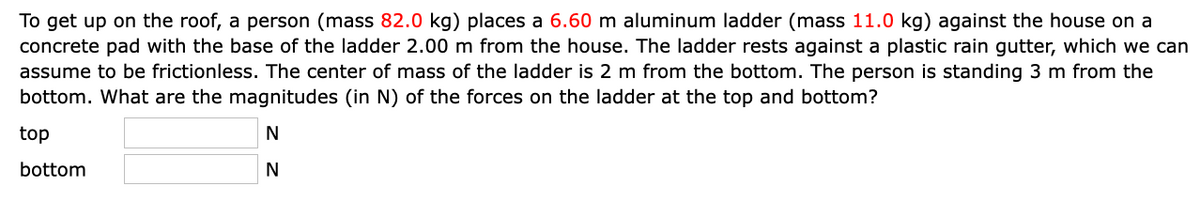 To get up on the roof, a person (mass 82.0 kg) places a 6.60 m aluminum ladder (mass 11.0 kg) against the house on a
concrete pad with the base of the ladder 2.00 m from the house. The ladder rests against a plastic rain gutter, which we can
assume to be frictionless. The center of mass of the ladder is 2 m from the bottom. The person is standing 3 m from the
bottom. What are the magnitudes (in N) of the forces on the ladder at the top and bottom?
top
N
bottom
N