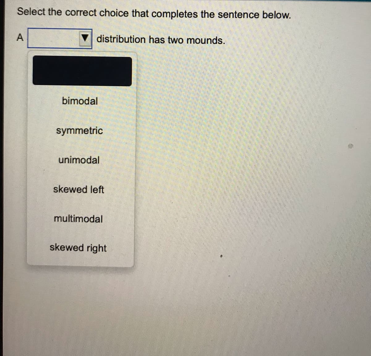 Select the correct choice that completes the sentence below.
A
distribution has two mounds.
bimodal
symmetric
unimodal
skewed left
multimodal
skewed right
