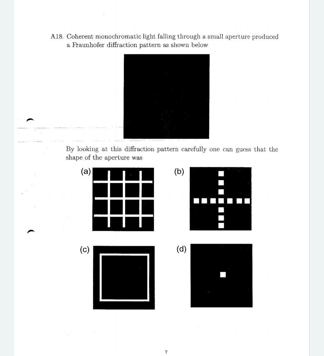 A18. Coherent monochromatic light falling through a small aperture produced
a Fraunhofer diffraction pattern as shown below
By looking at this diffraction pattern carefully one can guess that the
shape of the aperture was
(a)
(c)
(d)
7
