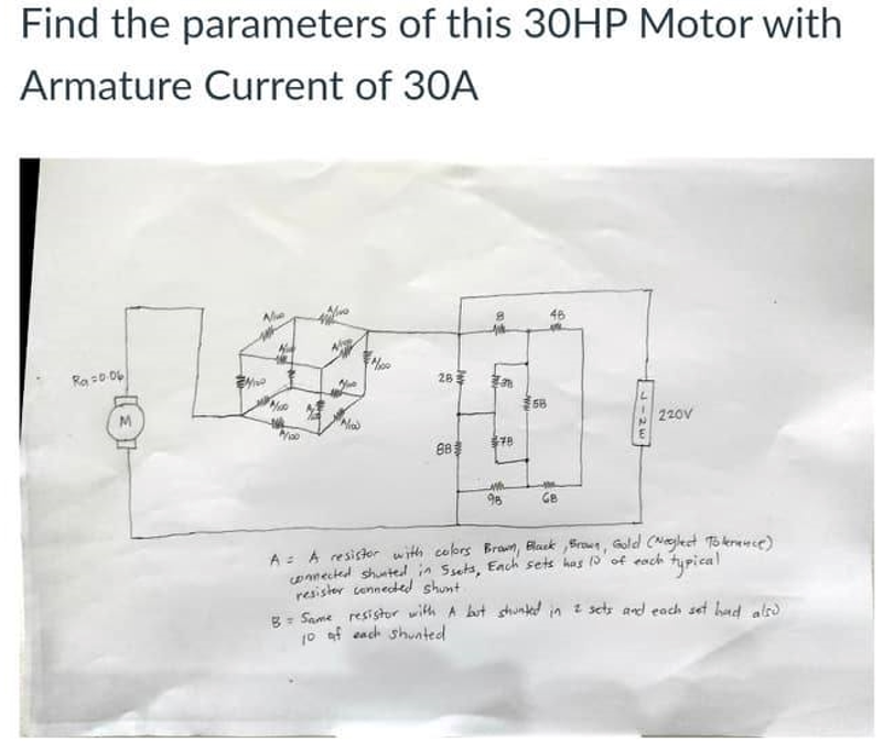 Find the parameters of this 30HP Motor with
Armature Current of 30A
46
Ra 0.06
26
58
220v
88
98
Ge
A = A resistor with cobrs Bran, Black Sroun, Gold (Neglect To kereuse)
oanected shuated in Ssets, Each sets has 0 of each
resister cennecded shunt
R- Same resistor with A but sthunked in z sets and each set had alre
10 af each shunted
typical
