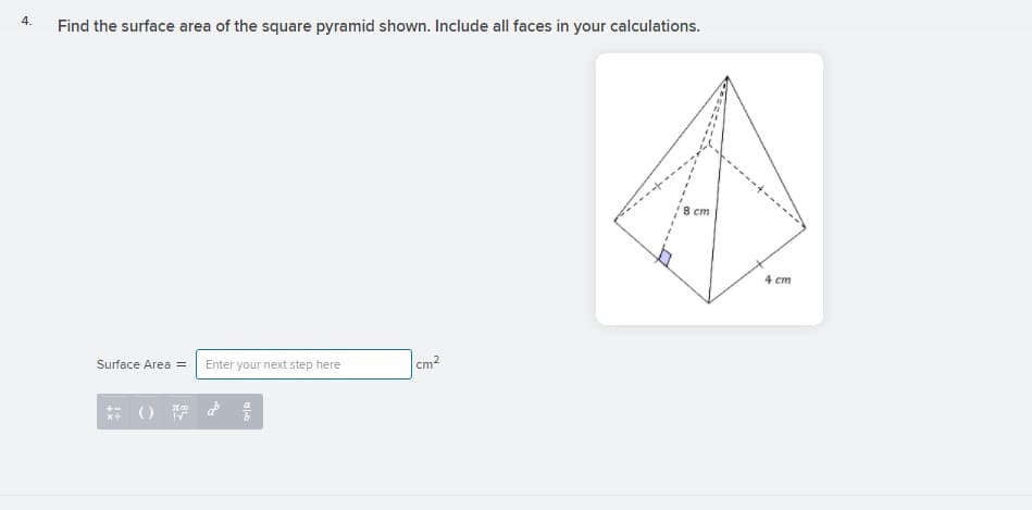 4.
Find the surface area of the square pyramid shown. Include all faces in your calculations.
8 cm
4 cm
cm2
Surface Area =
Enter your next step here
