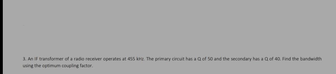 3. An IF transformer of a radio receiver operates at 455 kHz. The primary circuit has a Q of 50 and the secondary has a Q of 40. Find the bandwidth
using the optimum coupling factor.