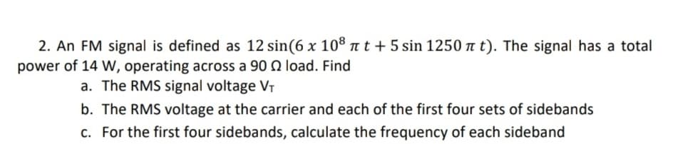 2. An FM signal is defined as 12 sin(6 x 108 πt + 5 sin 1250 π t). The signal has a total
power of 14 W, operating across a 90 2 load. Find
a.
The RMS signal voltage V₁
b. The RMS voltage at the carrier and each of the first four sets of sidebands
c. For the first four sidebands, calculate the frequency of each sideband