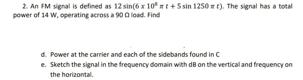 2. An FM signal is defined as 12 sin(6 x 108 πt + 5 sin 1250 π t). The signal has a total
power of 14 W, operating across a 90 2 load. Find
d. Power at the carrier and each of the sidebands found in C
e. Sketch the signal in the frequency domain with dB on the vertical and frequency on
the horizontal.