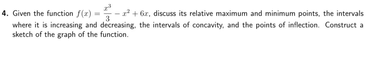 4. Given the function f(x)
x² + 6x, discuss its relative maximum and minimum points, the intervals
3
where it is increasing and decreasing, the intervals of concavity, and the points of inflection. Construct a
sketch of the graph of the function.
