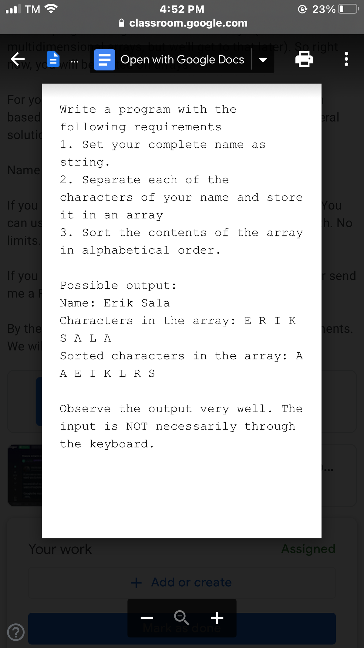 l TM
4:52 PM
© 23% O
classroom.google.com
er). Saright
multidimensior
now, yd wit" be
= Open with Google Docs
For yo
based
solutic
Write a program with the
eral
following requirements
1. Set your complete name
as
string.
Name
2. Separate each of the
characters of your name and store
If you
You
it in an array
can us
h. No
3. Sort the contents of the array
limits.
in alphabetical order.
If you
send
Possible output:
me a
Name: Erik Sala
Characters in the array: E R I K
By the
ents.
S A L A
We wi
Sorted characters in the array: A
A E I K L R S
Observe the output very well. The
input is NOT necessarily through
the keyboard.
Your work
Assigned
+ Add or create
R +
Mark as don
|
