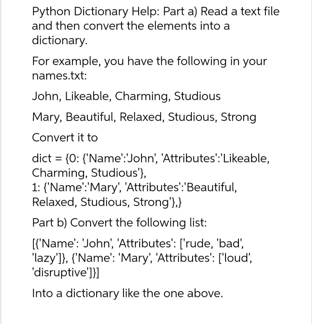 Python Dictionary Help: Part a) Read a text file
and then convert the elements into a
dictionary.
For example, you have the following in your
names.txt:
John, Likeable, Charming, Studious
Mary, Beautiful, Relaxed, Studious, Strong
Convert it to
dict = {0: {'Name':'John', 'Attributes':'Likeable,
Charming, Studious'},
1: {'Name':'Mary', 'Attributes':'Beautiful,
Relaxed, Studious, Strong'},}
Part b) Convert the following list:
[{'Name': 'John', 'Attributes': ['rude, 'bad',
'lazy']}, {'Name': 'Mary', 'Attributes': ['loud',
'disruptive']}]
Into a dictionary like the one above.