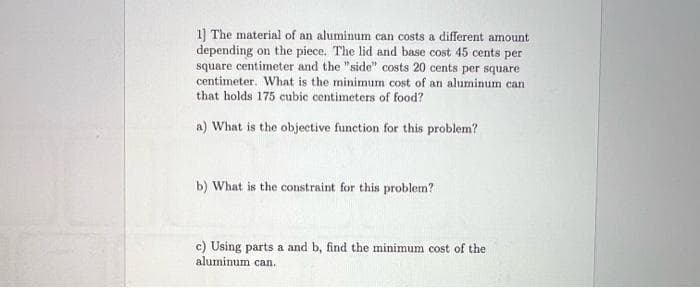 1] The material of an aluminum can costs a different amount
depending on the piece. The lid and base cost 45 cents per
square centimeter and the "side" costs 20 cents per square
centimeter. What is the minimum cost of an aluminum can
that holds 175 cubic centimeters of food?
a) What is the objective function for this problem?
b) What is the constraint for this problem?
c) Using parts a and b, find the minimum cost of the
aluminum can.