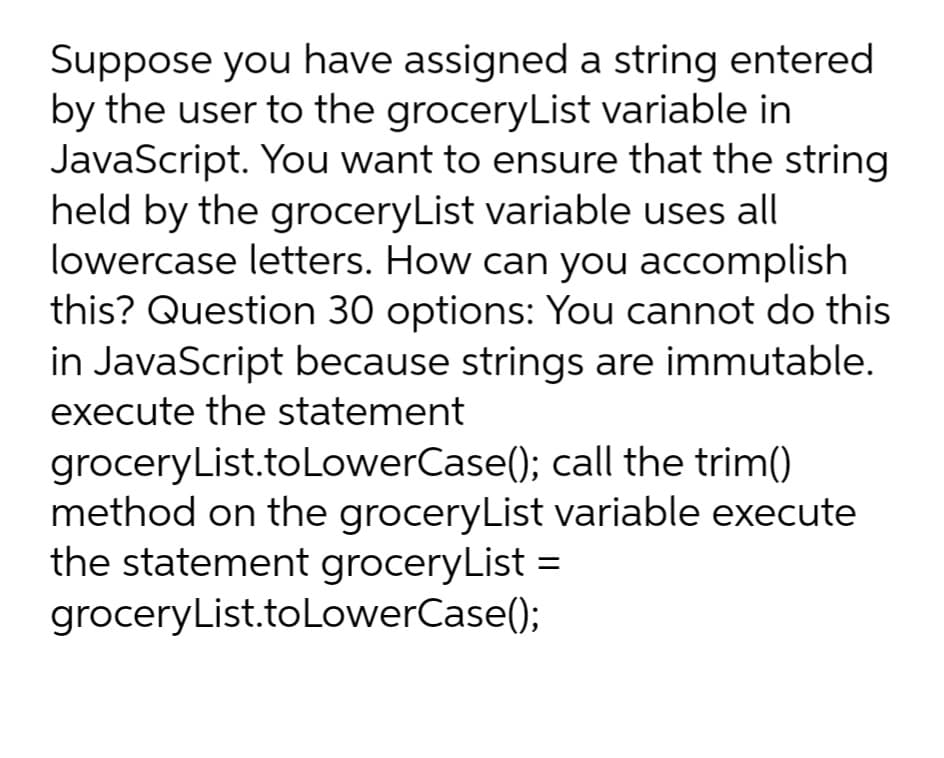 Suppose you have assigned a string entered
by the user to the groceryList variable in
JavaScript. You want to ensure that the string
held by the groceryList variable uses all
lowercase letters. How can you accomplish
this? Question 30 options: You cannot do this
in JavaScript because strings are immutable.
execute the statement
groceryList.to LowerCase(); call the trim()
method on the groceryList variable execute
the statement groceryList =
groceryList.toLowerCase();