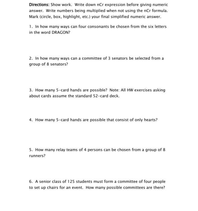 Directions: Show work. Write down nCr expression before giving numeric
answer. Write numbers being multiplied when not using the nCr formula.
Mark (circle, box, highlight, etc.) your final simplified numeric answer.
1. In how many ways can four consonants be chosen from the six letters
in the word DRAGON?
2. In how many ways can a committee of 3 senators be selected from a
group of 8 senators?
3. How many 5-card hands are possible? Note: All HW exercises asking
about cards assume the standard 52-card deck.
4. How many 5-card hands are possible that consist of only hearts?
5. How many relay teams of 4 persons can be chosen from a group of 8
runners?
6. A senior class of 125 students must form a committee of four people
to set up chairs for an event. How many possible committees are there?