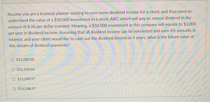 Assume you are a financial planner seeking to earn some dividend income for a client, and thus need to
understand the value of a $50,000 investment in a stock, ABC, which will pay an annual dividend in the
amount of $.06 per dollar invested. Meaning, a $50,000 investment in this company will equate to $3,000
per year in dividend income. Assuming that all dividend income can be reinvested and earn 4% annually in
interest, and your client would like to cash out the dividend income in 4 years, what is the future value of
this stream of dividend payments?
O $12,000.00
$12.459.64
O $13,248.97
O $16.248.97