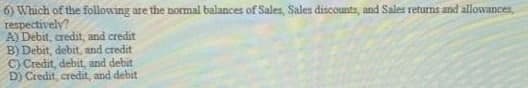 6) Which of the following are the normal balances of Sales, Sales discounts, and Sales returns and allowances,
respectively?
A) Debit, credit, and credit
B) Debit, debit, and credit
C) Credit, debit, and debit
D) Credit, credit, and debit
