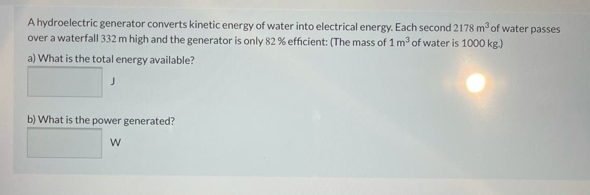 A hydroelectric generator converts kinetic energy of water into electrical energy. Each second 2178 m3 of water passes
over a waterfall 332 m high and the generator is only 82 % efficient: (The mass of 1 m3 of water is 1000 kg.)
a) What is the total energy available?
b) What is the power generated?
W
