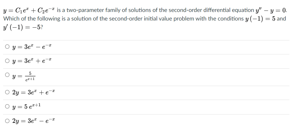 y = C1eª + C2e"
Which of the following is a solution of the second-order initial value problem with the conditions y (-1) = 5 and
is a two-parameter family of solutions of the second-order differential equation y" - y = 0.
Y (-1) =
= -5?
O y = 3et – e
O y = 3et +e¯*
y =
er+1
O 2y = 3e" +e¯*
O y = 5 er+1
O 2y = 3e*
e-*
