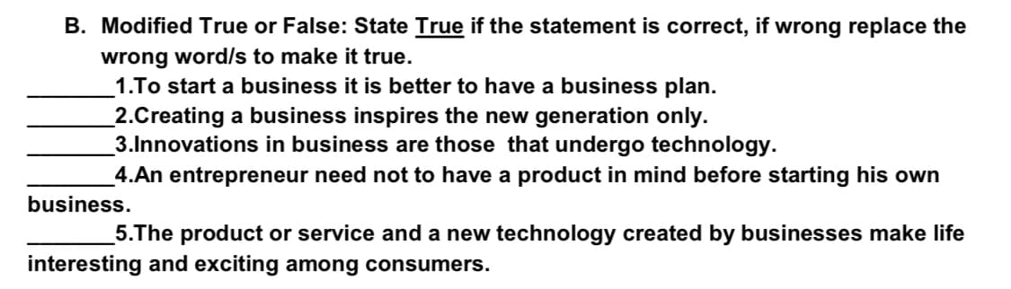 B. Modified True or False: State True if the statement is correct, if wrong replace the
wrong word/s to make it true.
1.To start a business it is better to have a business plan.
_2.Creating a business inspires the new generation only.
3.Innovations in business are those that undergo technology.
_4.An entrepreneur need not to have a product in mind before starting his own
business.
5.The product or service and a new technology created by businesses make life
interesting and exciting among consumers.
