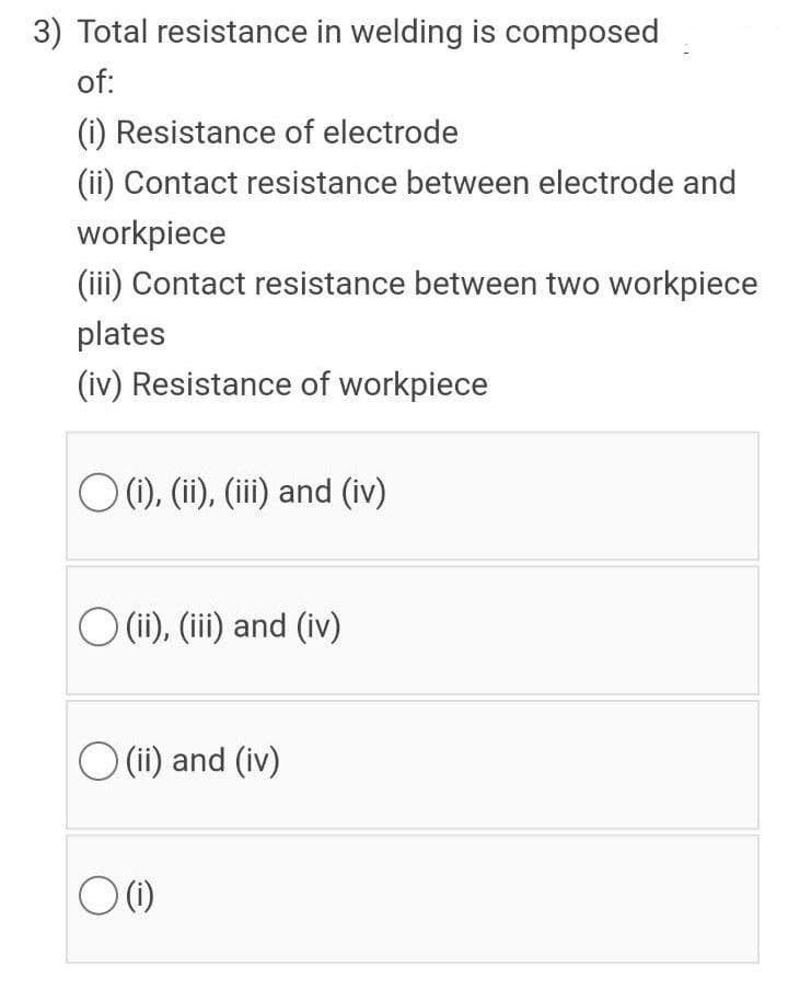 3) Total resistance in welding is composed
of:
(i) Resistance of electrode
(ii) Contact resistance between electrode and
workpiece
(iii) Contact resistance between two workpiece
plates
(iv) Resistance of workpiece
O (), (i), (ii) and (iv)
O (i), (iii) and (iv)
O (ii) and (iv)
