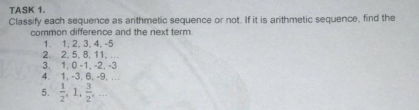 TASK 1.
Classify each sequence as arithmetic sequence or not. If it is arithmetic sequence, find the
common difference and the next term.
1. 1, 2, 3, 4, -5
2. 2, 5, 8, 11, ...
3. 1,0-1, -2, -3
4. 1,-3, 6, -9, ...
1.
3
5.
2'
2'
...
