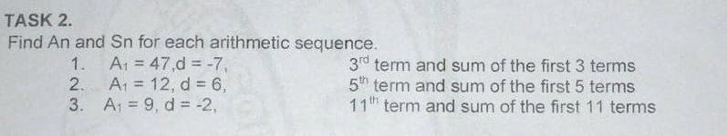 TASK 2.
Find An and Sn for each arithmetic sequence.
A1 = 47,d = -7,
2. A1 = 12, d 6,
3. A 9, d = -2,
1.
3rd term and sum of the first 3 terms
5h term and sum of the first 5 terms
11th term and sum of the first 11 terms
