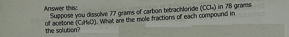 Answer this:
Suppose you dissolve 77 grams of carbon tetrachloride (CCI4) in 78 grams
of acetone (C3H6O). What are the mole fractions of each compound in
the solution?
