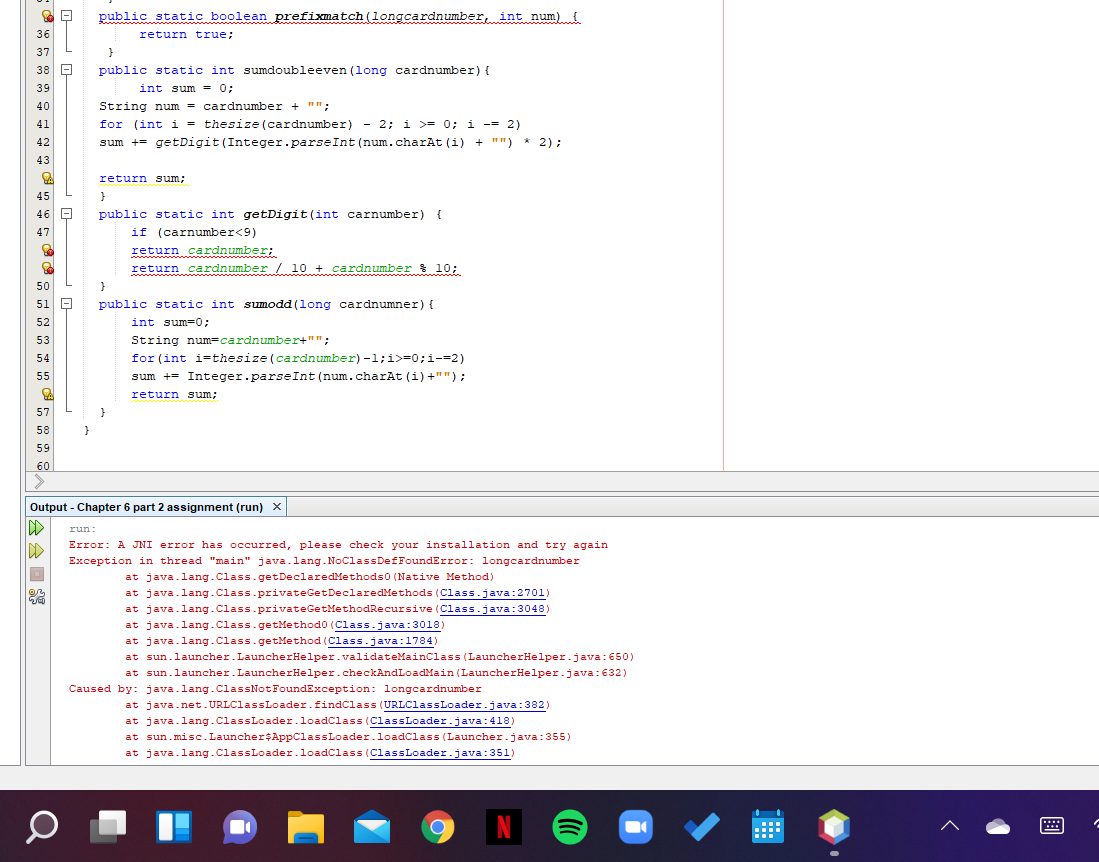 public static boolean prefixmatch (longcardnumber, int num) {
36
return true;
37
38 E
public static int sumdoubleeven (long cardnumber) {
39
int sum = 0;
40
String num = cardnumber + "":
41
for (int i = thesize (cardnumber) - 2; i >= 0; i -= 2)
42
sum += getDigit (Integer.parseInt (num.charAt (i) + "") * 2):
43
return sum;
45
public static int getDigit (int carnumber) {
if (carnumber<9)
return cardnumber;
return cardnumber 10 + cardnumber 10;
46 -
47
50
51 -
public static int sumodd (long cardnumner) {
int sum=0;
String num-cardnumber+"";
for (int i=thesize (cardnumber) -1;i>=0;i-=2)
52
53
54
55
sum += Integer.parseInt (num.charAt (i) +"");
return sum;
57
}
58
59
60
Output - Chapter 6 part 2 assignment (run) x
run:
Error: A JNI error has occurred, please check your installation and try again
Exception in thread "main" java.lang.NoClassDefFoundError: longcardnumber
at java.lang.Class.getDeclaredMethods0 (Native Method)
at java.lang.Class.privateGetDeclaredMethods (Class.java:2701)
at java.lang.Class.privateGetMethodRecursive (Class.java:3048)
at java.lang.Class. getMethod0 (Class.java:3018)
at java.lang.Class.getMethod (Class.java:1784)
at sun.launcher.LauncherHelper.validateMainclass (LauncherHelper.java:650)
at sun.launcher.LauncherHelper.checkAndLoadMain (LauncherHelper.java: 632)
Caused by: java.lang.ClassNotFoundException: longcardnumber
at java.net.URLClassLoader.findClass (URLClassLoader.java:382)
at java.lang.ClassLoader.loadClass (ClassLoader.java:418)
at sun.misc.Launcher$AppClassLoader.loadClass (Launcher.java:355)
at java.lang.ClassLoader.loadClass (ClassLoader.java:351)
N
