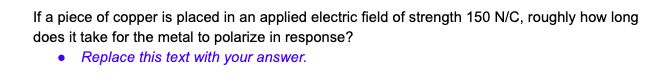 If a piece of copper is placed in an applied electric field of strength 150 N/C, roughly how long
does it take for the metal to polarize in response?
• Replace this text with your answer.
