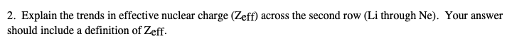 2. Explain the trends in effective nuclear charge (Zeff) across the second row (Li through Ne). Your answer
should include a definition of Zeff.
