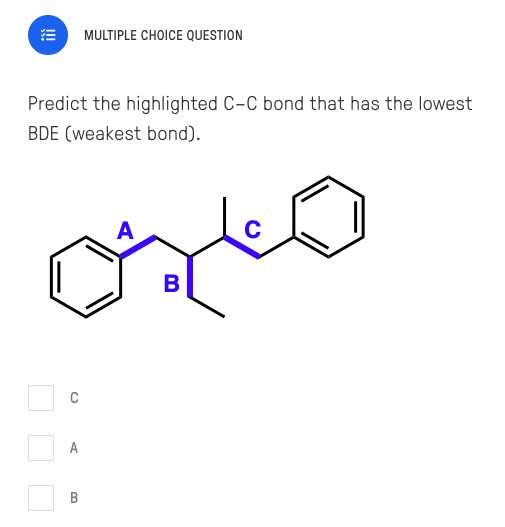 MULTIPLE CHOICE QUESTION
Predict the highlighted C-C bond that has the lowest
BDE (weakest bond).
A
B
A
C.
B.
!
