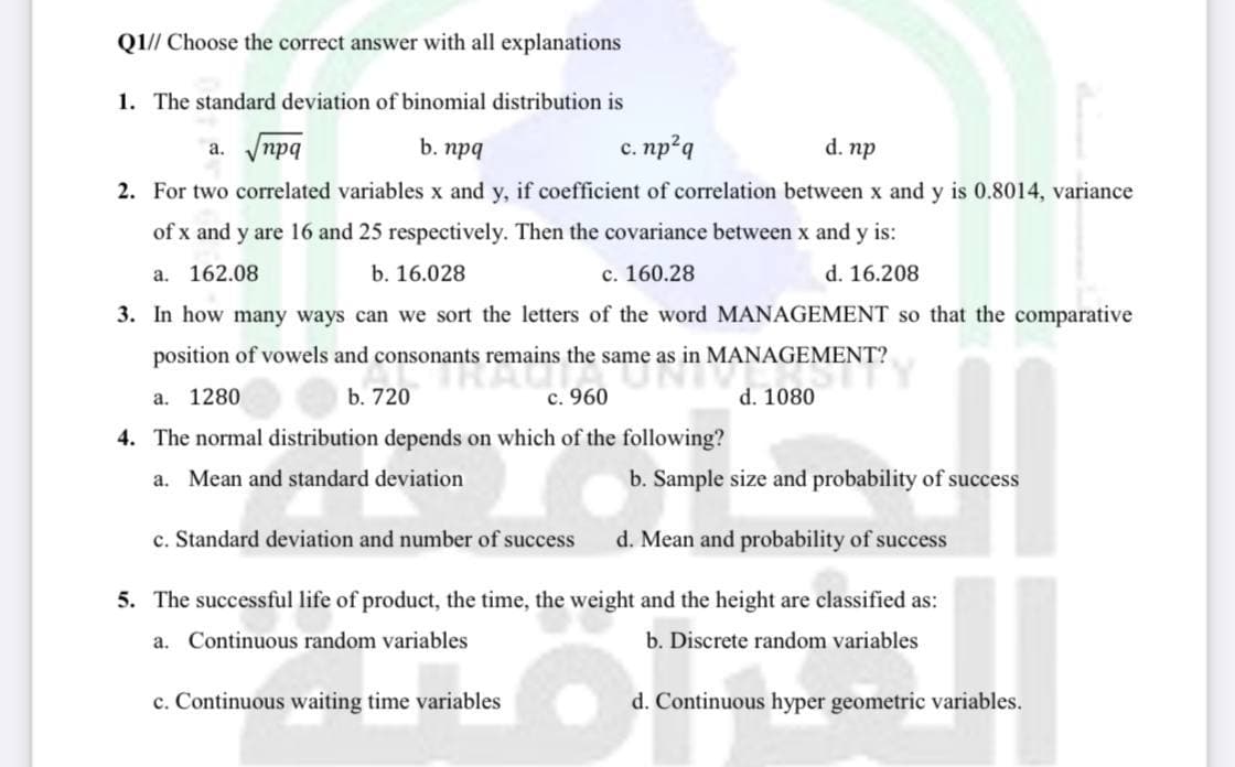 Q1// Choose the correct answer with all explanations
1. The standard deviation of binomial distribution is
a. Vnpq
b. npq
c. np?q
с.
d. np
2. For two correlated variables x and y, if coefficient of correlation between x and y is 0.8014, variance
of x and y are 16 and 25 respectively. Then the covariance between x and y is:
a. 162.08
b. 16.028
c. 160.28
d. 16.208
3. In how many ways can we sort the letters of the word MANAGEMENT so that the comparative
position of vowels and consonants remains the same as in MANAGEMENT?
а. 1280
b. 720
с. 960
d. 1080
4. The normal distribution depends on which of the following?
a. Mean and standard deviation
b. Sample size and probability of success
c. Standard deviation and number of success
d. Mean and probability of success
5. The successful life of product, the time, the weight and the height are classified as:
a. Continuous random variables
b. Discrete random variables
c. Continuous waiting time variables
d. Continuous hyper geometric variables.
