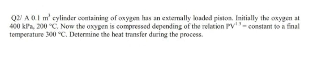 Q2/ A 0.1 m' cylinder containing of oxygen has an externally loaded piston. Initially the oxygen at
400 kPa, 200 °C. Now the oxygen is compressed depending of the relation PV3= constant to a final
temperature 300 °C. Determine the heat transfer during the process.
