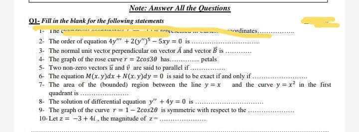 Note: Answer All the Questions
01- Fill in the blank for the following statements
1- The cer
Tw
ordinates...
2- The order of equation 4y"" + 2(y")55xy = 0 is.
3- The normal unit vector perpendicular on vector Ã and vector Bis
4 The graph of the rose curve r = 2cos30 has........
petals
5- Two non-zero vectors and are said to parallel if.
6- The equation M(x.y)dx + N(x.y)dy = 0 is said to be exact if and only if
7- The area of the (bounded) region between the line y = x and the curve y = x² in the first
quadrant is
8- The solution of differential equation y" + 4y = 0 is.
9- The graph of the curve r = 1-2cos20 is symmetric with respect to the
10- Let z = -3 + 4i, the magnitude of z=