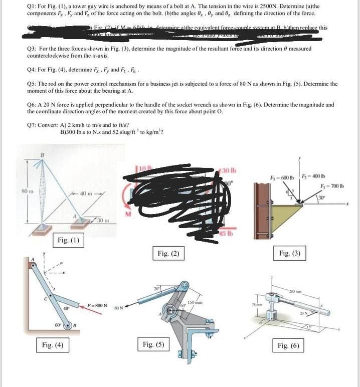 Q1: For Fig. (1), a tower guy wire is anchored by means of a bolt at A. The tension in the wire is 2500N. Determine (a)the
components F₂, F, and F, of the force acting on the bolt. (b)the angles 0, 0, and 0, defining the direction of the force.
Fig (2) if M = 60th in determine the equivalent force-couple system at B. bithen replace this
DINA
AMACH A TAL MAN
- A-au y-axis the
Q3: For the three forces shown in Fig. (3), determine the magnitude of the resultant force and its direction 8 measured
counterclockwise from the x-axis.
Q4: For Fig. (4), determine F. Fy and Ft. Fr.
Q5: The rod on the power control mechanism for a business jet is subjected to a force of 80 N as shown in Fig. (5). Determine the
moment of this force about the bearing at A.
Q6: A 20 N force is applied perpendicular to the handle of the socket wrench as shown in Fig. (6). Determine the magnitude and
the coordinate direction angles of the moment created by this force about point O.
Q7: Convert: A) 2 km/h to m/s and to fus?
B)300 lb.s to N.s and 52 slug/ft³ to kg/m²?
30 lb
F-600 F-400 tb
80 m
40 m
Fig. (3)
Fig. (1)
40
60
Fig. (4)
B
30 m
F=800 N
80 N
Fig. (2)
Fig. (5)
fur
150 mm
45 lb
75 m
20 N
Fig. (6)
13
F₁-700 lb
x