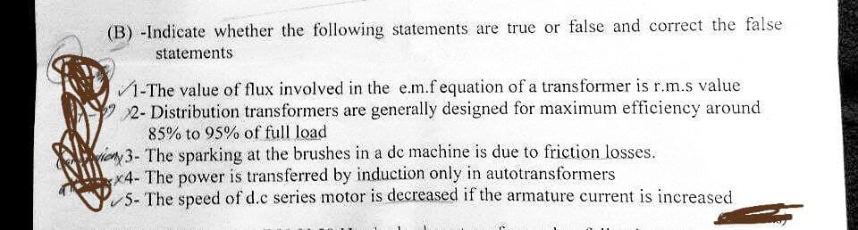 (B) -Indicate whether the following statements are true or false and correct the false
statements
1-The value of flux involved in the e.m.f equation of a transformer is r.m.s value
2- Distribution transformers are generally designed for maximum efficiency around
85% to 95% of full load
3- The sparking at the brushes in a de machine is due to friction losses.
x4- The power is transferred by induction only in autotransformers
5- The speed of d.c series motor is decreased if the armature current is increased
20