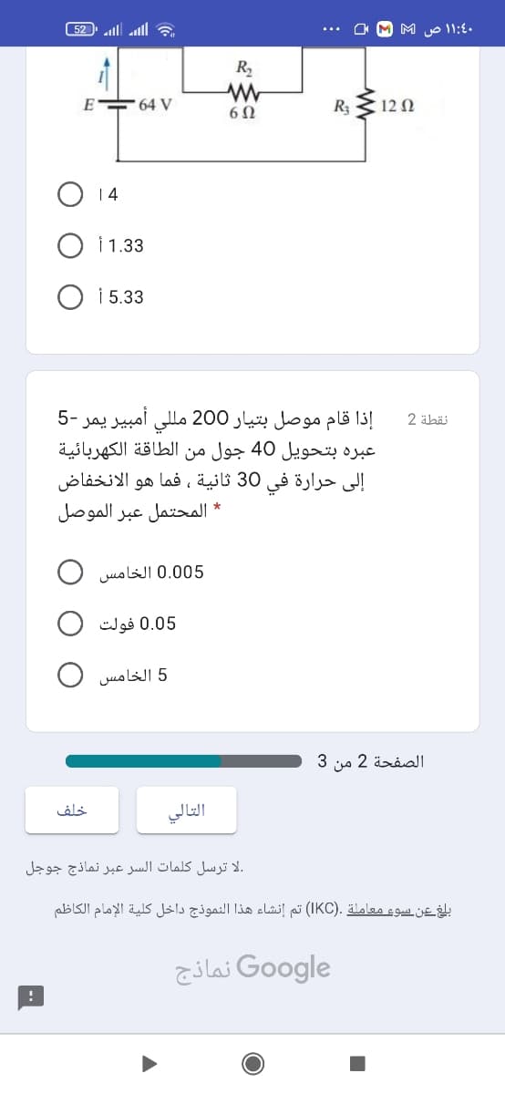 و l lا ا ء )52
.۱۱:4 ص
R,
E 64 V
R3
12 N
6Ω
3 1,3 أ
i 5.33
إذا قام موصل بتيار 200 مللي أمبير يمر -5
نقطة 2
عبره بتحويل 40 جول من الطاقة الكهربائية
إلى حرارة في 30 ثانية ، فما هو الانخفاض
* المحتمل عبر الموصل
0.005 الخامس O
0.05 فولت O
5 الخامس O
الصفحة 2 من 3
خلف
التالي
.لا ترسل كلمات السر عبر نماذج جوجل
بلغ عن سوع معاملة .)IKC( تم إنشاء هذا النموذج داخل كلية الإمام الكاظم
Go ogle نماذج
