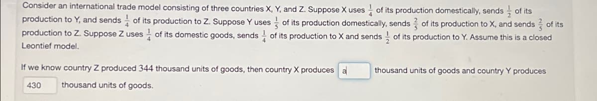 Consider an international trade model consisting of three countries X, Y, and Z. Suppose X uses of its production domestically, sends of its
production to Y, and sends of its production to Z. Suppose Y uses of its production domestically, sends of its production to X, and sends of its
production to Z. Suppose Z uses of its domestic goods, sends of its production to X and sends of its production to Y. Assume this is a closed
Leontief model.
If we know country Z produced 344 thousand units of goods, then country X produces a
430
thousand units of goods.
thousand units of goods and country Y produces