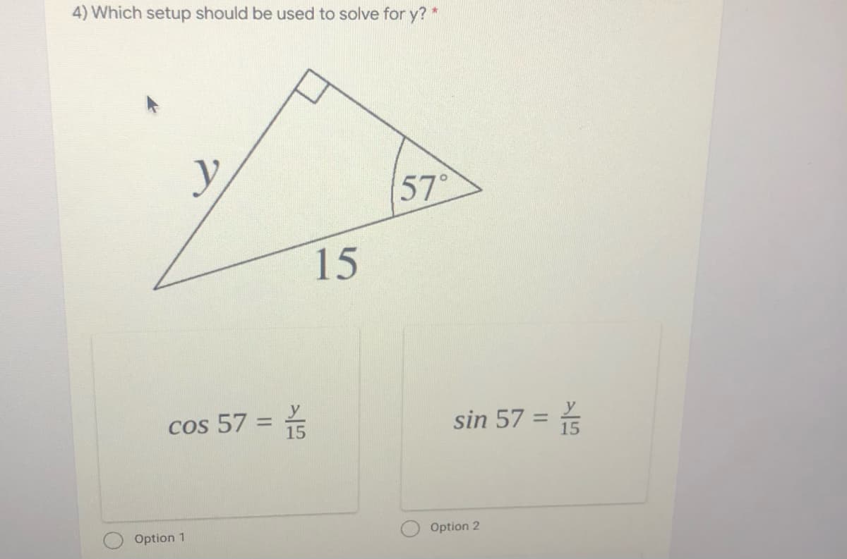 4) Which setup should be used to solve for y? *
57°
15
Cos 57 =
sin 57 =
%3D
%3D
15
Option 1
Option 2
巧
