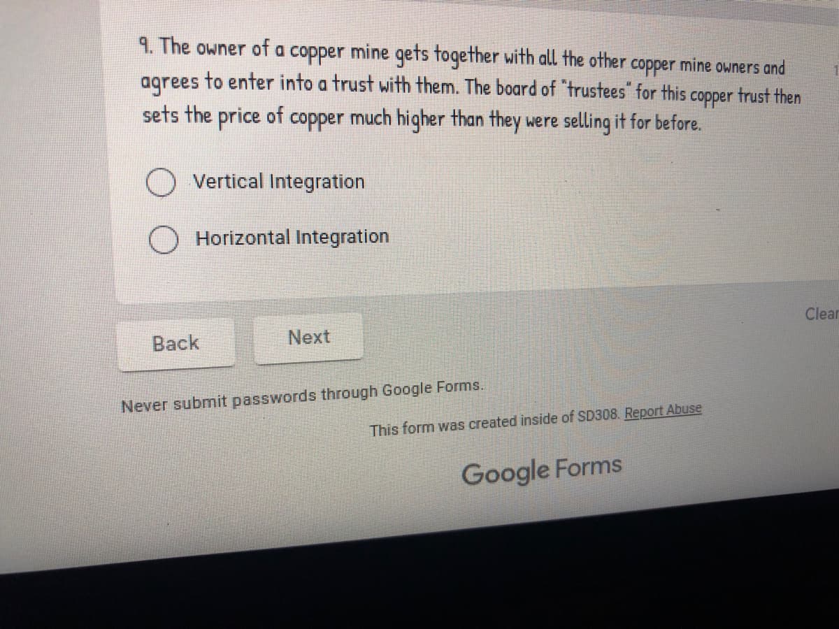 9. The owner of a copper mine qets together with all the other copper mine owners and
to enter into a trust with them. The board of "trustees" for this copper trust then
agrees
sets the price of copper much higher than they were selling it for before.
O Vertical Integration
O Horizontal Integration
Clear
Back
Next
Never submit passwords through Google Forms.
This form was created inside of SD308. Report Abuse
Google Forms
