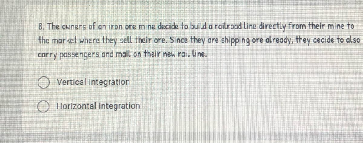 8. The owners of an iron ore mine decide to build a railroad line directly from their mine to
the market where they sell their ore. Since they are shipping ore already, they decide to also
carry passengers and mail on their new rail line.
Vertical Integration
Horizontal Integration
