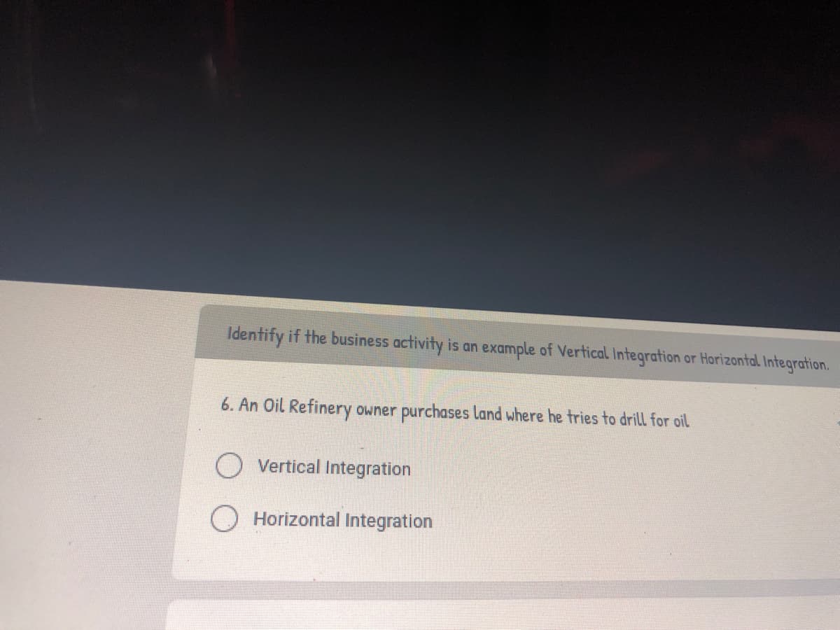 Identify if the business activity is an example of Vertical. Integration or Horizontal Integration.
6. An Oil Refinery owner purchases land where he tries to drill for oil
O Vertical Integration
Horizontal Integration
