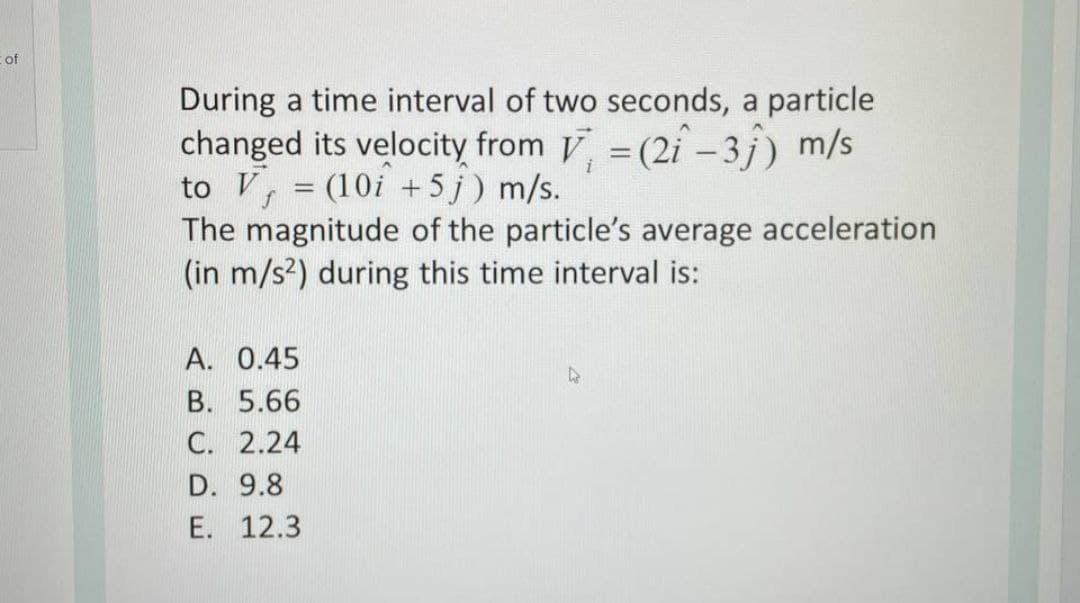 cof
During a time interval of two seconds, a particle
changed its velocity from V =(2i -3j) m/s
to V
The magnitude of the particle's average acceleration
(in m/s2) during this time interval is:
(10i +5 j) m/s.
A. 0.45
B. 5.66
C. 2.24
D. 9.8
E. 12.3
