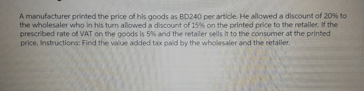 A manufacturer printed the price of his goods as BD240 per article. He allowed a discount of 20% to
the wholesaler who in his turn allowed a discount of 15% on the printed price to the retailer. If the
prescribed rate of VAT on the goods is 5% and the retailer sells it to the consumer at the printed
price. Instructions: Find the value added tax paid by the wholesaler and the retailer.
