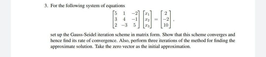 3. For the following system of equations
1
4
-1
2 -3
set up the Gauss-Seidel iteration scheme in matrix form. Show that this scheme converges and
hence find its rate of convergence. Also, perform three iterations of the method for finding the
approximate solution. Take the zero vector as the initial approximation.
