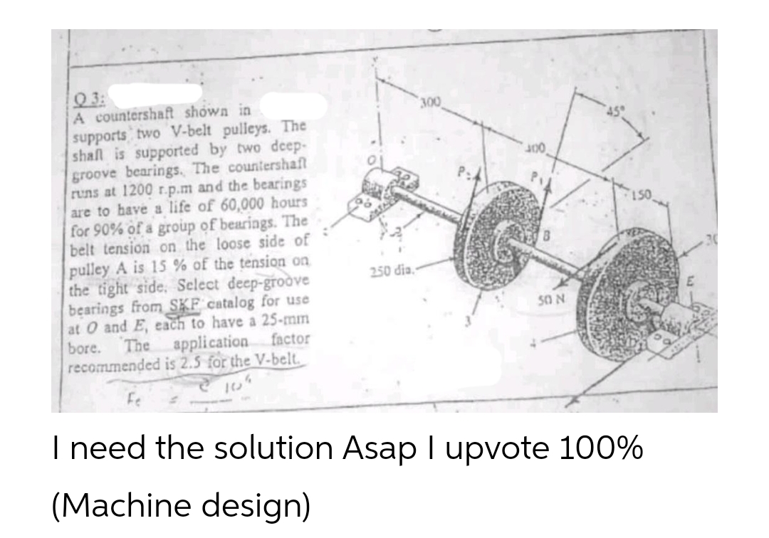 03:
A countershaft shown in
supports two V-belt pulleys. The
shall is supported by two deep-
groove bearings. The countershaft
runs at 1200 r.p.m and the bearings
are to have a life of 60,000 hours
for 90% of a group of bearings. The
belt tension on the loose side of
pulley A is 15% of the tension on
the tight side. Select deep-groove
bearings from SKF catalog for use
at O and E, each to have a 25-mm
bore. The application factor
recommended is 2.5 for the V-belt.
10
250 dia.
300
50 N
I need the solution Asap I upvote 100%
(Machine design)