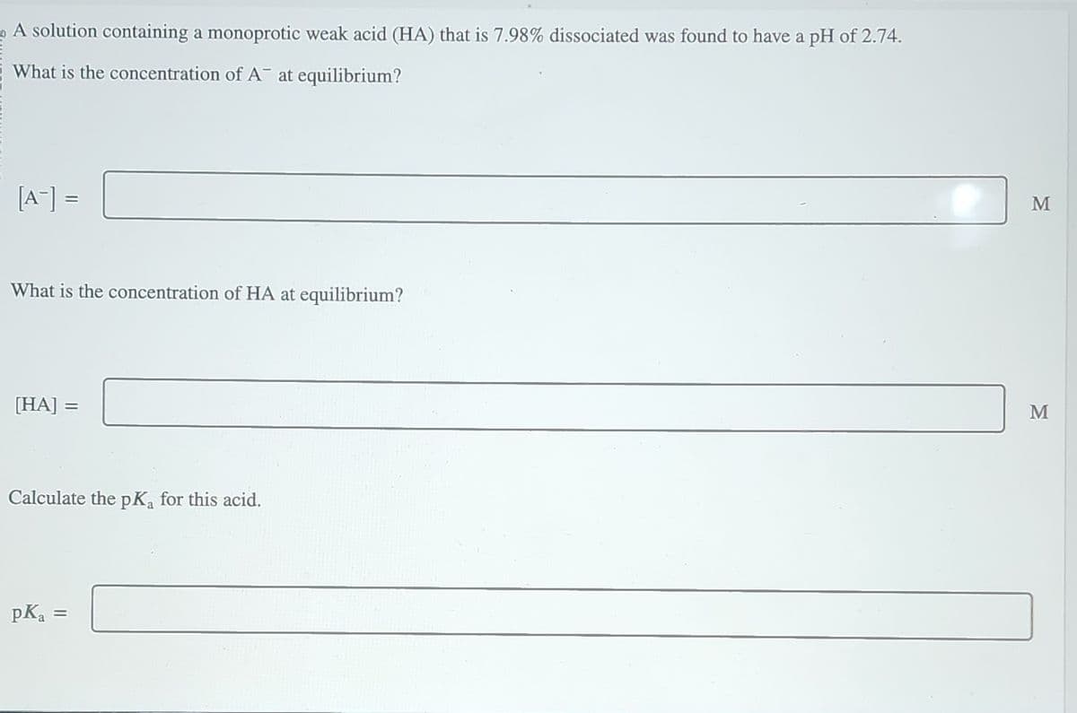 A solution containing a monoprotic weak acid (HA) that is 7.98% dissociated was found to have a pH of 2.74.
What is the concentration of A at equilibrium?
[A-] =
What is the concentration of HA at equilibrium?
[HA] =
Calculate the pK₁ for this acid.
pK₂ =
M
M