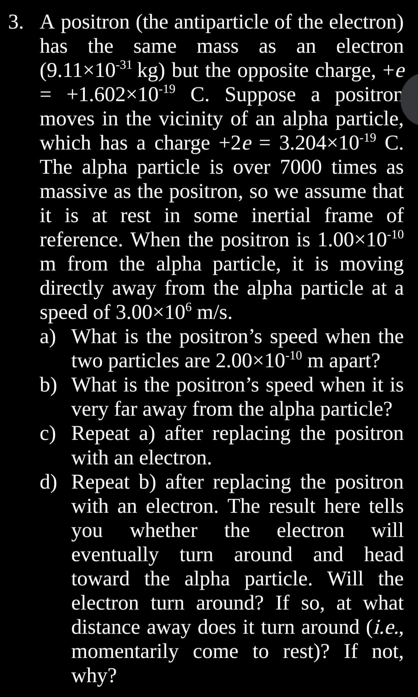 has the
3. A positron (the antiparticle of the electron)
same mass as an electron
(9.11×10-³¹ kg) but the opposite charge, +e
= +1.602×10-¹9 C. Suppose a positror
moves in the vicinity of an alpha particle,
which has a charge +2e = 3.204×10-¹⁹ C.
The alpha particle is over 7000 times as
massive as the positron, so we assume that
it is at rest in some inertial frame of
reference. When the positron is 1.00×10-¹⁰
m from the alpha particle, it is moving
directly away from the alpha particle at a
speed of 3.00×10⁰ m/s.
a) What is the positron's speed when the
two particles are 2.00×10-¹0 m apart?
b) What is the positron's speed when it is
very far away from the alpha particle?
c) Repeat a) after replacing the positron
with an electron.
d) Repeat b) after replacing the positron
with an electron. The result here tells
you whether the electron will
eventually turn around and head
toward the alpha particle. Will the
electron turn around? If so, at what
distance away does it turn around (i.e.,
momentarily come to rest)? If not,
why?