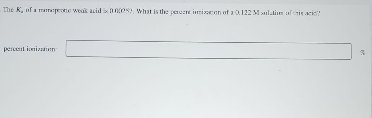 The Ka of a monoprotic weak acid is 0.00257. What is the percent ionization of a 0.122 M solution of this acid?
percent ionization:
%