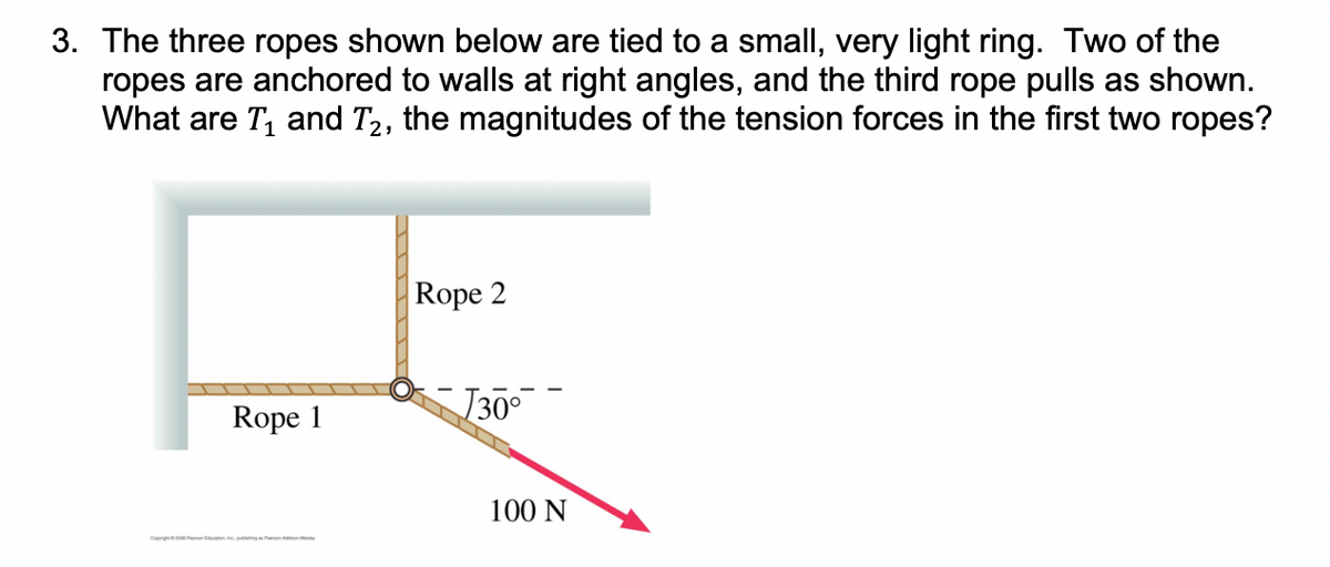 3. The three ropes shown below are tied to a small, very light ring. Two of the
ropes are anchored to walls at right angles, and the third rope pulls as shown.
What are T₁ and T₂, the magnitudes of the tension forces in the first two ropes?
Rope 1
Rope 2
√30⁰
100 N