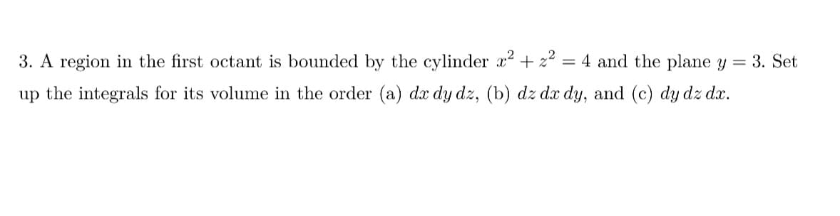 = 4 and the plane y
3. A region in the first octant is bounded by the cylinder x² + z²
up the integrals for its volume in the order (a) dx dy dz, (b) dz dx dy, and (c) dy dz dx.
=
3. Set